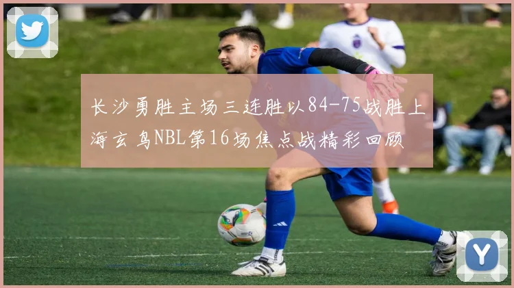 长沙勇胜主场三连胜以84-75战胜上海玄鸟NBL第16场焦点战精彩回顾