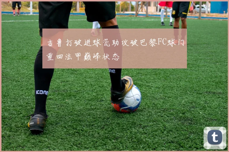 吉鲁打破进球荒助攻破巴黎FC球门重回法甲巅峰状态