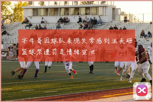 字母哥因球队表现失常感到沮丧砸篮球架遭罚是情绪宣泄