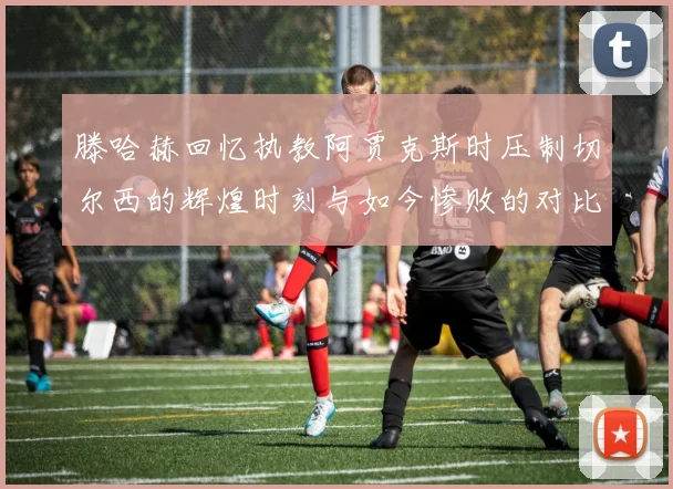 滕哈赫回忆执教阿贾克斯时压制切尔西的辉煌时刻与如今惨败的对比