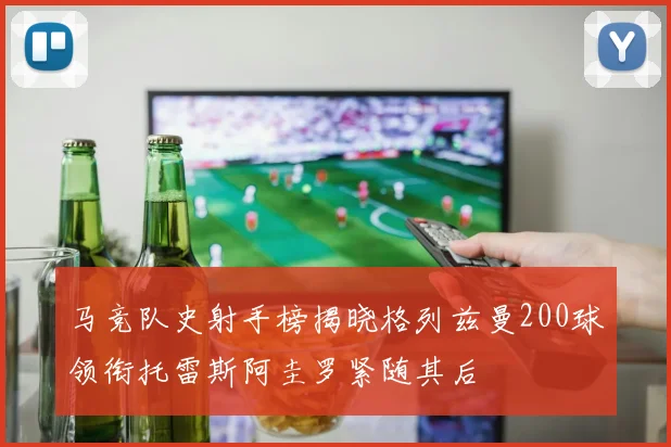 马竞队史射手榜揭晓格列兹曼200球领衔托雷斯阿圭罗紧随其后