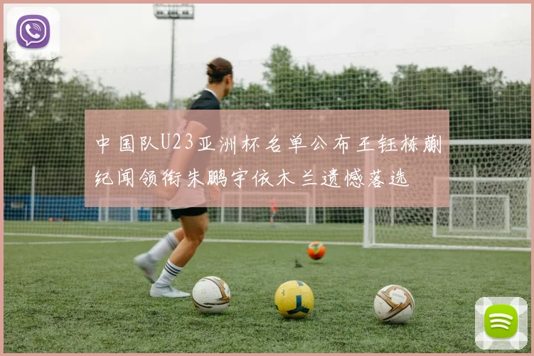 中国队U23亚洲杯名单公布王钰栋蒯纪闻领衔朱鹏宇依木兰遗憾落选