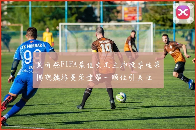 吴海燕FIFA最佳女足主帅投票结果揭晓魏格曼荣登第一顺位引关注