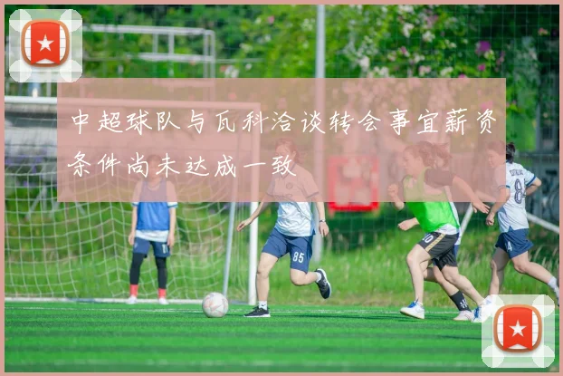中超球队与瓦科洽谈转会事宜薪资条件尚未达成一致