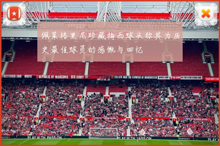 佩莱格里尼珍藏梅西球衣称其为历史最佳球员的感慨与回忆