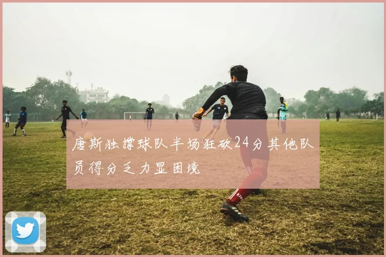 唐斯独撑球队半场狂砍24分其他队员得分乏力显困境