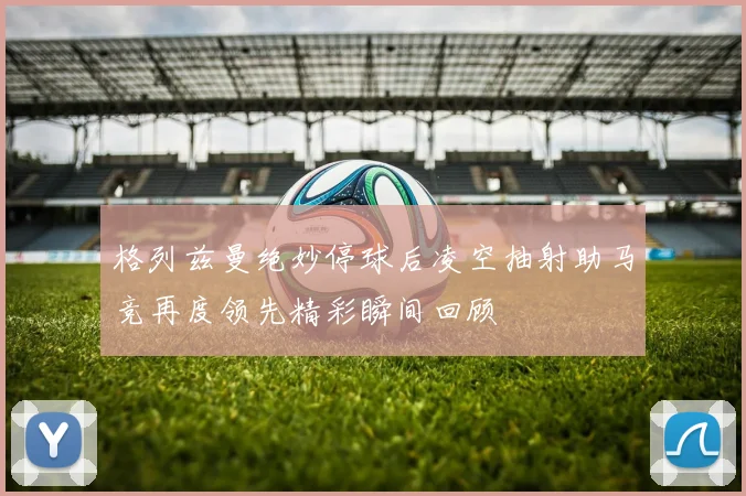格列兹曼绝妙停球后凌空抽射助马竞再度领先精彩瞬间回顾