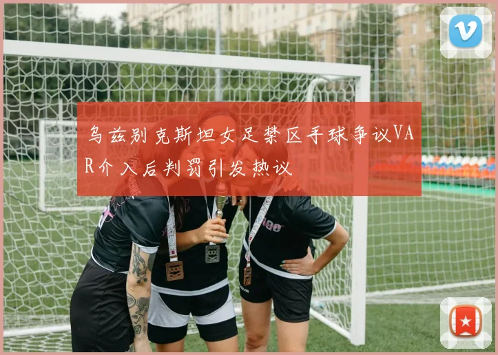 乌兹别克斯坦女足禁区手球争议VAR介入后判罚引发热议