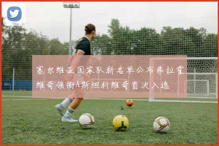 塞尔维亚国家队新名单公布弗拉霍维奇领衔A斯坦科维奇首次入选