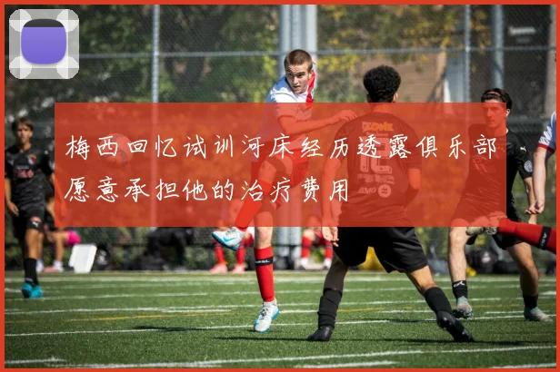 梅西回忆试训河床经历透露俱乐部愿意承担他的治疗费用