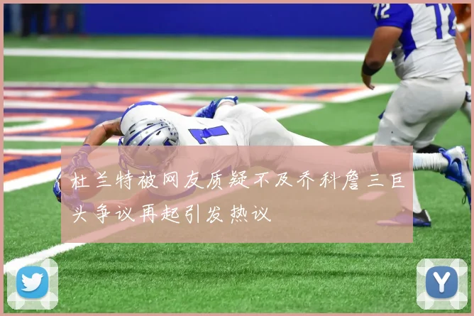 杜兰特被网友质疑不及乔科詹三巨头争议再起引发热议