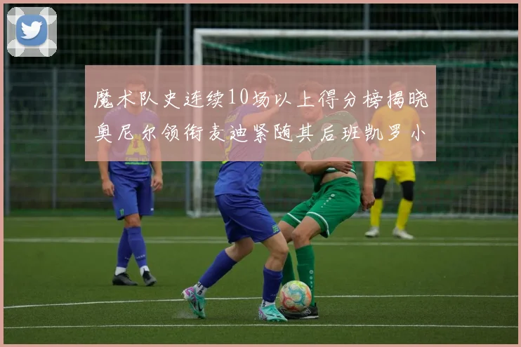 魔术队史连续10场以上得分榜揭晓奥尼尔领衔麦迪紧随其后班凯罗小瓦也在榜上