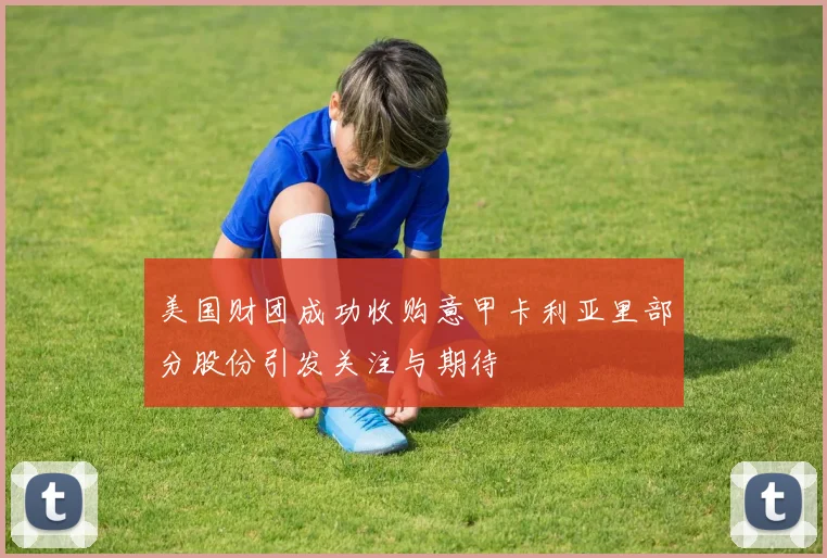 美国财团成功收购意甲卡利亚里部分股份引发关注与期待