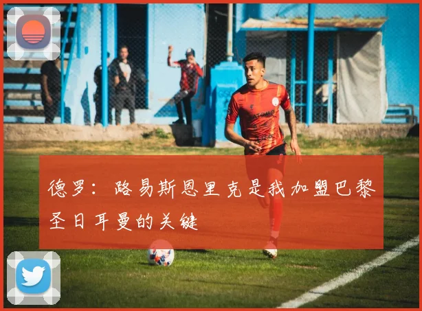 德罗：路易斯恩里克是我加盟巴黎圣日耳曼的关键