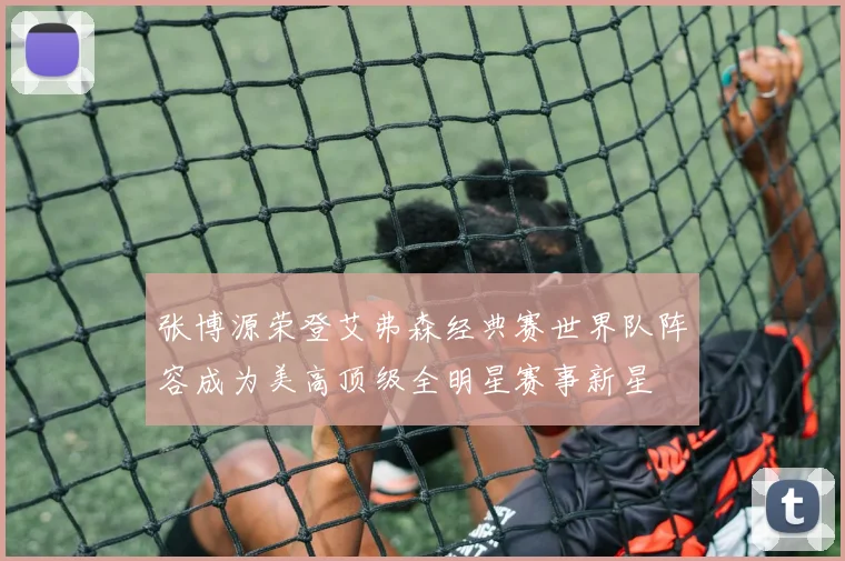 张博源荣登艾弗森经典赛世界队阵容成为美高顶级全明星赛事新星