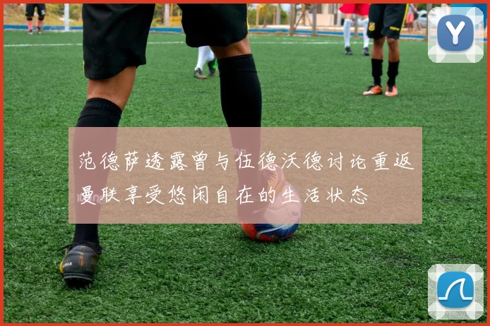 范德萨透露曾与伍德沃德讨论重返曼联享受悠闲自在的生活状态