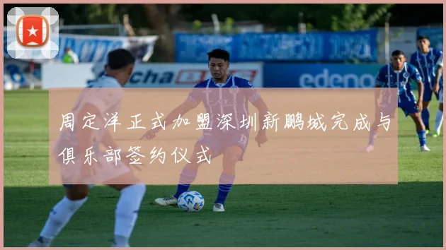 周定洋正式加盟深圳新鹏城完成与俱乐部签约仪式