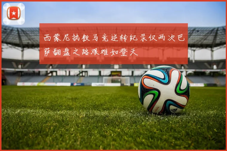 西蒙尼执教马竞逆转纪录仅两次巴萨翻盘之路艰难如登天