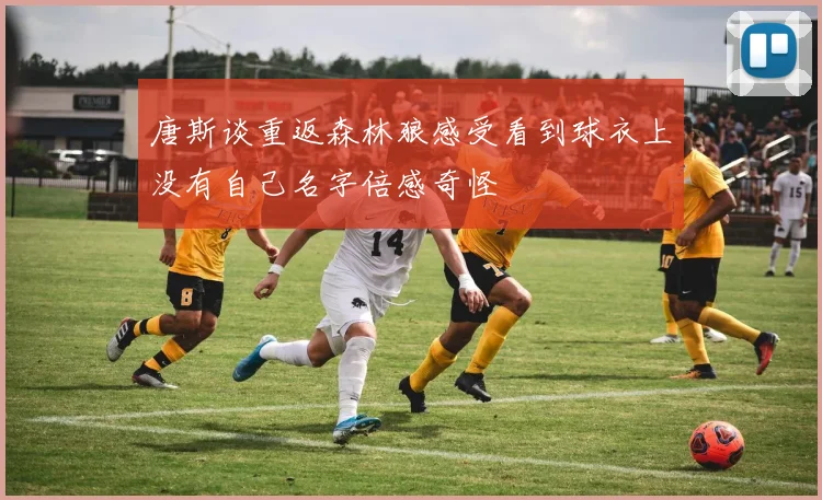 唐斯谈重返森林狼感受看到球衣上没有自己名字倍感奇怪
