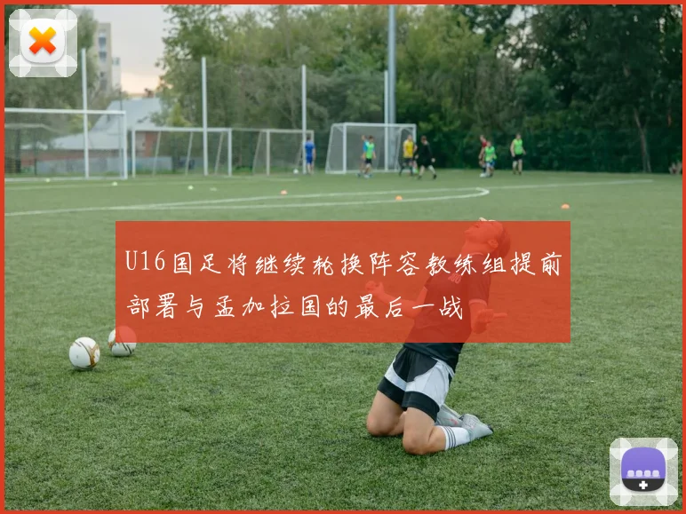 U16国足将继续轮换阵容教练组提前部署与孟加拉国的最后一战