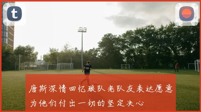 唐斯深情回忆狼队老队友表达愿意为他们付出一切的坚定决心