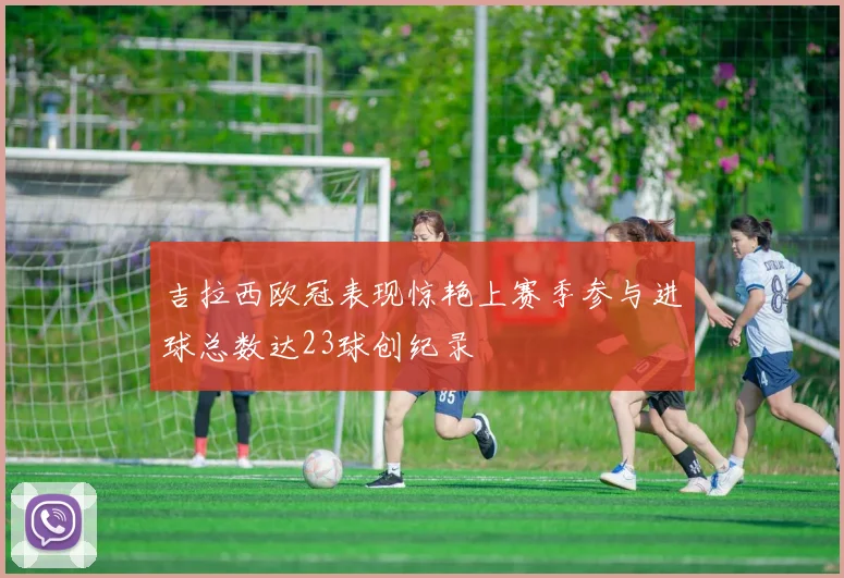 吉拉西欧冠表现惊艳上赛季参与进球总数达23球创纪录