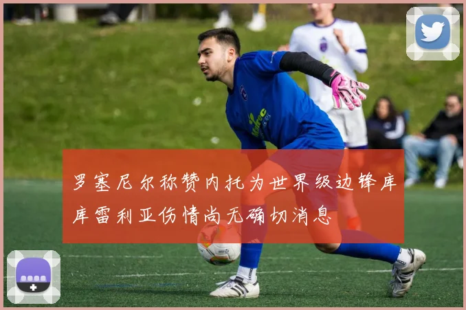 罗塞尼尔称赞内托为世界级边锋库库雷利亚伤情尚无确切消息