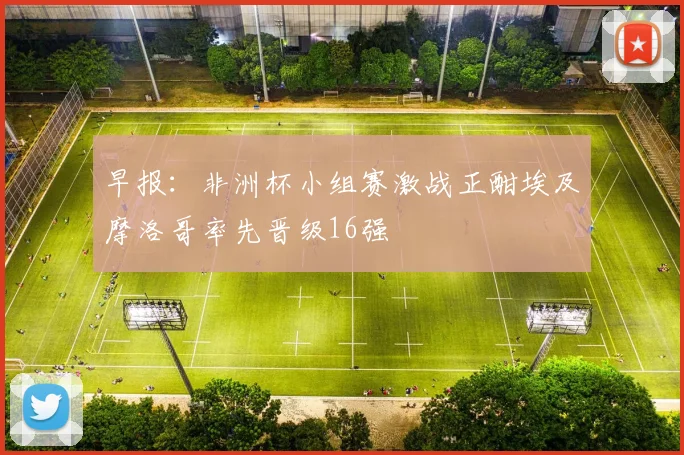 早报：非洲杯小组赛激战正酣埃及摩洛哥率先晋级16强