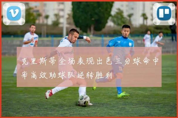 克里斯蒂全场表现出色三分球命中率高效助球队逆转胜利