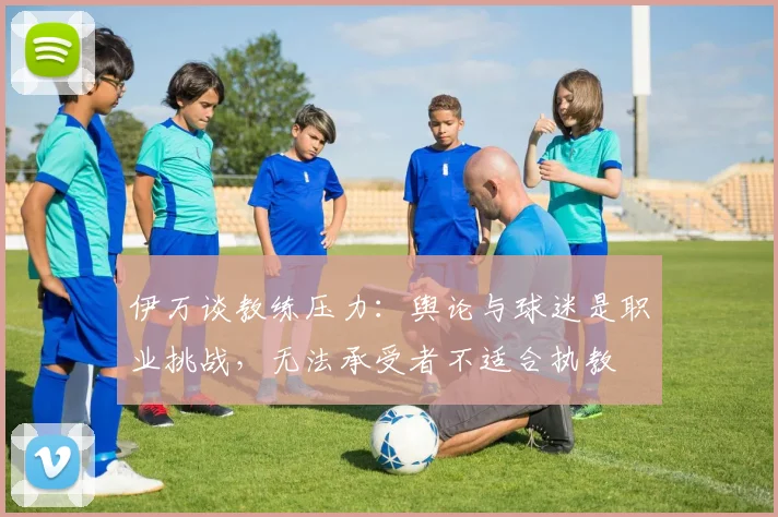 伊万谈教练压力：舆论与球迷是职业挑战，无法承受者不适合执教
