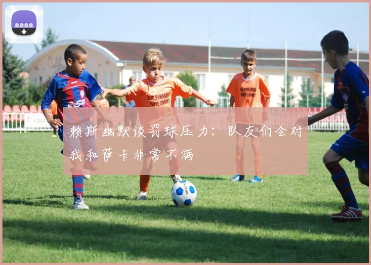 赖斯幽默谈罚球压力：队友们会对我和萨卡非常不满