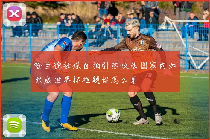 哈兰德社媒自拍引热议法国塞内加尔成世界杯难题你怎么看