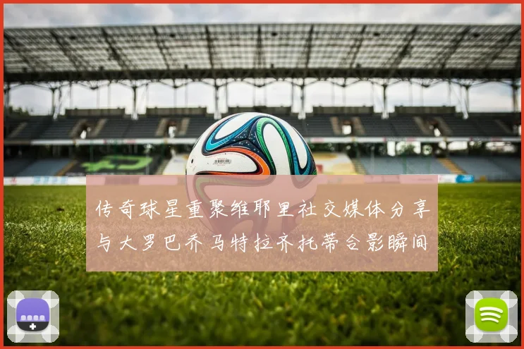 传奇球星重聚维耶里社交媒体分享与大罗巴乔马特拉齐托蒂合影瞬间
